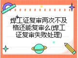 焊工证复审两次不及格还能复审么(焊工证复审失败处理)