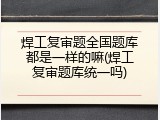 焊工复审题全国题库都是一样的嘛(焊工复审题库统一吗)