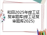 和田2025年焊工证复审题库(焊工证复审题库2025)