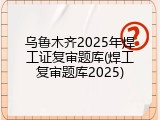 乌鲁木齐2025年焊工证复审题库(焊工复审题库2025)