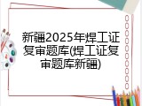 新疆2025年焊工证复审题库(焊工证复审题库新疆)