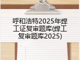 呼和浩特2025年焊工证复审题库(焊工复审题库2025)
