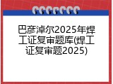 巴彦淖尔2025年焊工证复审题库(焊工证复审题2025)