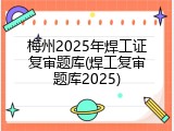 梅州2025年焊工证复审题库(焊工复审题库2025)