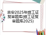 吉安2025年焊工证复审题库(焊工证复审题库2025)