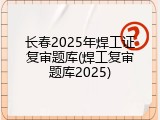 长春2025年焊工证复审题库(焊工复审题库2025)