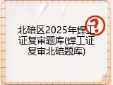 北碚区2025年焊工证复审题库(焊工证复审北碚题库)
