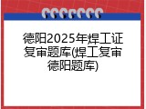 德阳2025年焊工证复审题库(焊工复审德阳题库)