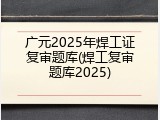 广元2025年焊工证复审题库(焊工复审题库2025)