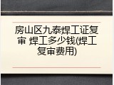 房山区九泰焊工证复审 焊工多少钱(焊工复审费用)