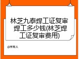 林芝九泰焊工证复审 焊工多少钱(林芝焊工证复审费用)