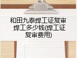 和田九泰焊工证复审 焊工多少钱(焊工证复审费用)