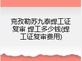 克孜勒苏九泰焊工证复审 焊工多少钱(焊工证复审费用)