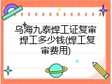 乌海九泰焊工证复审 焊工多少钱(焊工复审费用)