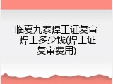 临夏九泰焊工证复审 焊工多少钱(焊工证复审费用)