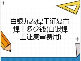 白银九泰焊工证复审 焊工多少钱(白银焊工证复审费用)