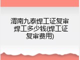 渭南九泰焊工证复审 焊工多少钱(焊工证复审费用)