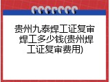 贵州九泰焊工证复审 焊工多少钱(贵州焊工证复审费用)