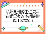 杭州荆州焊工证复审在哪里考的(杭州荆州焊工复审点)