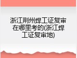 浙江荆州焊工证复审在哪里考的(浙江焊工证复审地)