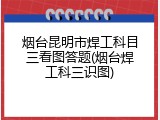 烟台昆明市焊工科目三看图答题(烟台焊工科三识图)