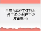阜阳九泰焊工证复审 焊工多少钱(焊工证复审费用)