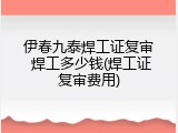 伊春九泰焊工证复审 焊工多少钱(焊工证复审费用)