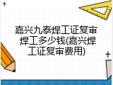 嘉兴九泰焊工证复审 焊工多少钱(嘉兴焊工证复审费用)