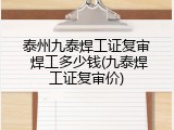 泰州九泰焊工证复审 焊工多少钱(九泰焊工证复审价)