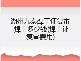 湖州九泰焊工证复审 焊工多少钱(焊工证复审费用)