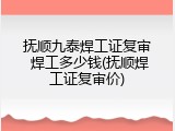 抚顺九泰焊工证复审 焊工多少钱(抚顺焊工证复审价)