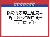 临汾九泰焊工证复审 焊工多少钱(临汾焊工证复审价)