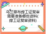 乌兰察布焊工证复审需要准备哪些资料(焊工证复审资料)