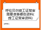 呼伦贝尔焊工证复审需要准备哪些资料(焊工证复审资料)