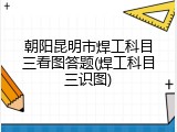 朝阳昆明市焊工科目三看图答题(焊工科目三识图)
