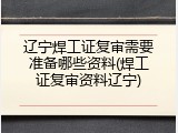 辽宁焊工证复审需要准备哪些资料(焊工证复审资料辽宁)