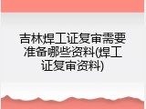 吉林焊工证复审需要准备哪些资料(焊工证复审资料)