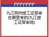 九江荆州焊工证复审在哪里考的(九江焊工证复审地)