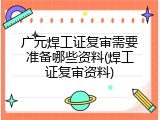 广元焊工证复审需要准备哪些资料(焊工证复审资料)