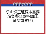 乐山焊工证复审需要准备哪些资料(焊工证复审资料)