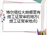 博尔塔拉大朗哪里有焊工证复审的地方(焊工证复审地点)