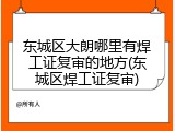 东城区大朗哪里有焊工证复审的地方(东城区焊工证复审)