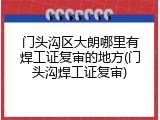 门头沟区大朗哪里有焊工证复审的地方(门头沟焊工证复审)