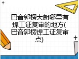 巴音郭楞大朗哪里有焊工证复审的地方(巴音郭楞焊工证复审点)