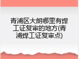 青浦区大朗哪里有焊工证复审的地方(青浦焊工证复审点)