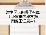 津南区大朗哪里有焊工证复审的地方(津南焊工证复审)