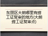 东丽区大朗哪里有焊工证复审的地方(大朗焊工证复审点)
