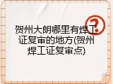 贺州大朗哪里有焊工证复审的地方(贺州焊工证复审点)