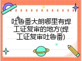 吐鲁番大朗哪里有焊工证复审的地方(焊工证复审吐鲁番)