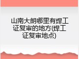 山南大朗哪里有焊工证复审的地方(焊工证复审地点)